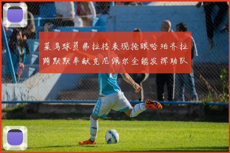 菜鸟球员弗拉格表现抢眼哈珀齐拉跨默默奉献克尼佩尔全能发挥助队取胜