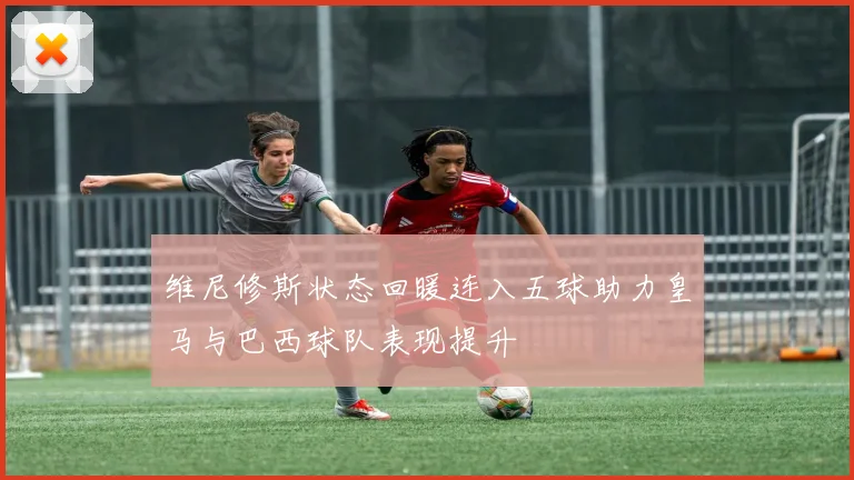 维尼修斯状态回暖连入五球助力皇马与巴西球队表现提升