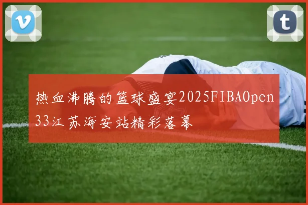 热血沸腾的篮球盛宴2025FIBAOpen33江苏海安站精彩落幕