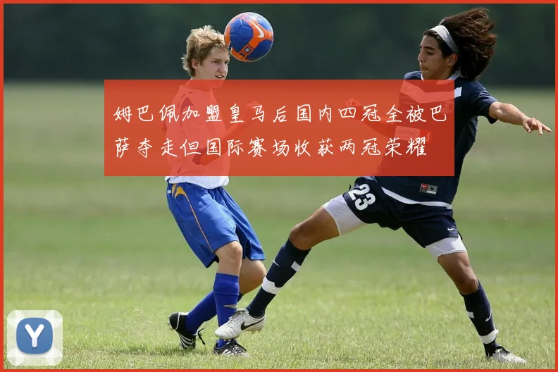 姆巴佩加盟皇马后国内四冠全被巴萨夺走但国际赛场收获两冠荣耀