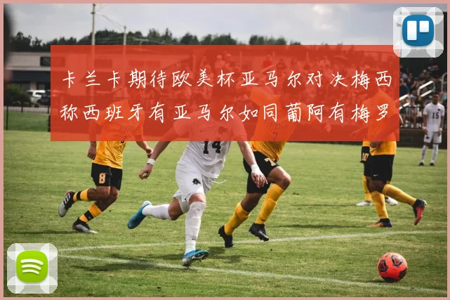 卡兰卡期待欧美杯亚马尔对决梅西称西班牙有亚马尔如同葡阿有梅罗