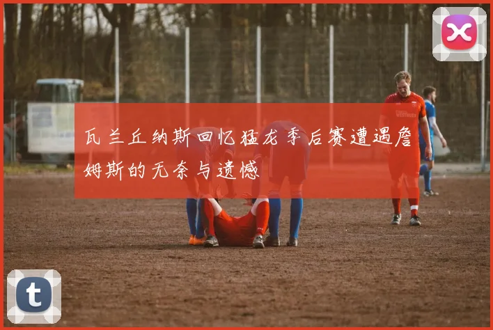 瓦兰丘纳斯回忆猛龙季后赛遭遇詹姆斯的无奈与遗憾