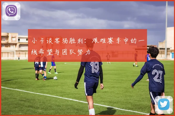 小卡谈客场胜利：艰难赛季中的一线希望与团队努力