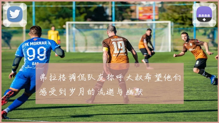 弗拉格调侃队友称呼大叔希望他们感受到岁月的流逝与幽默