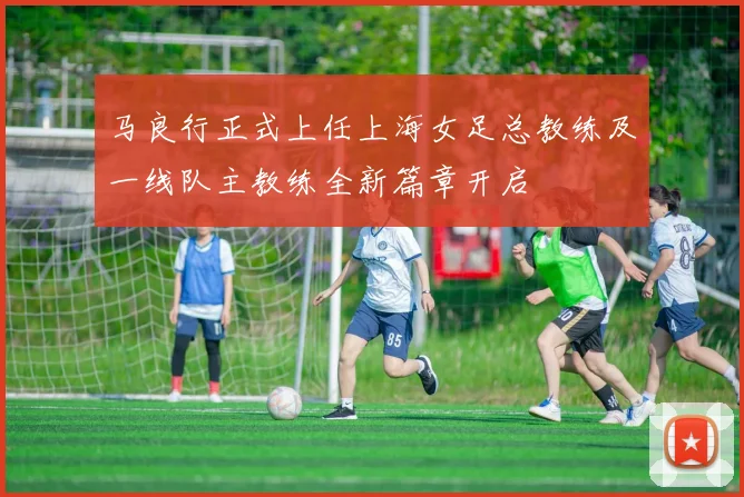 马良行正式上任上海女足总教练及一线队主教练全新篇章开启