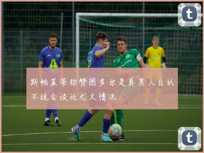 斯帕莱蒂称赞图多尔是真男人自认不适合谈论尤文情况