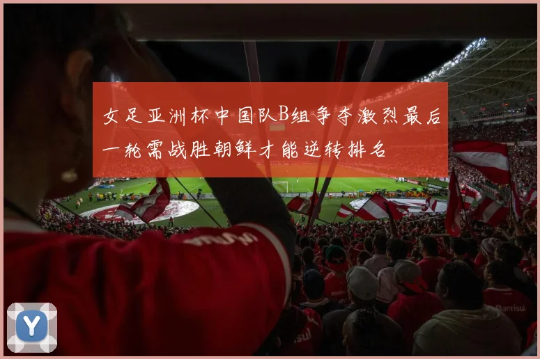 女足亚洲杯中国队B组争夺激烈最后一轮需战胜朝鲜才能逆转排名