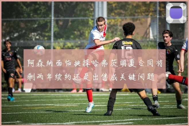 阿森纳面临抉择哈弗茨明夏合同将剩两年续约还是出售成关键问题