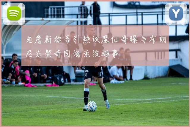 老詹新称号引热议魔仙哥曝与布朗尼东契奇同场竞技趣事