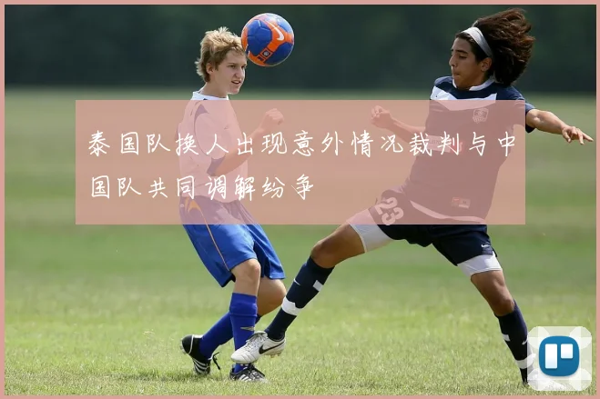 泰国队换人出现意外情况裁判与中国队共同调解纷争