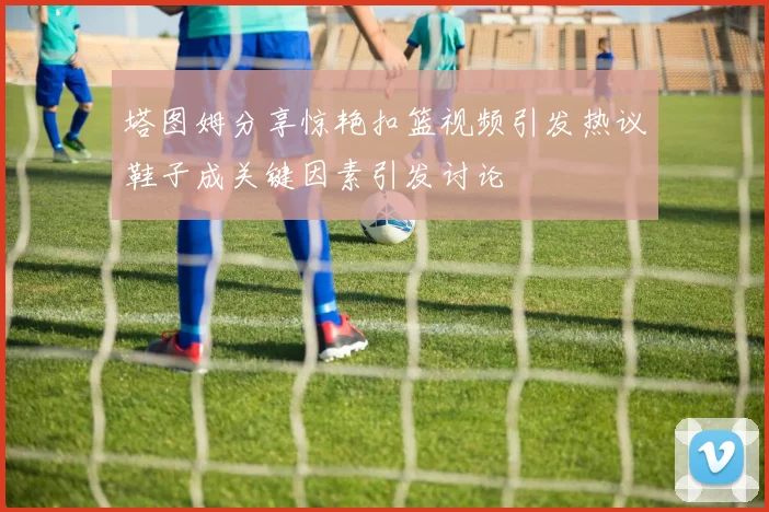 塔图姆分享惊艳扣篮视频引发热议鞋子成关键因素引发讨论