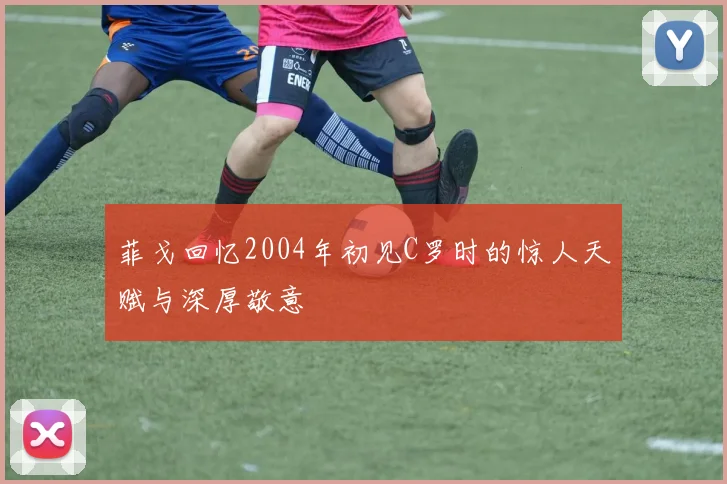 菲戈回忆2004年初见C罗时的惊人天赋与深厚敬意