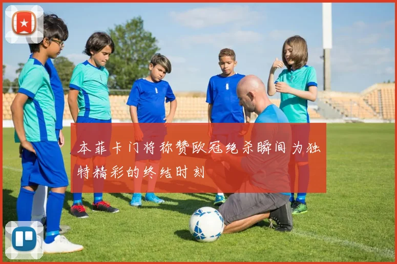 本菲卡门将称赞欧冠绝杀瞬间为独特精彩的终结时刻