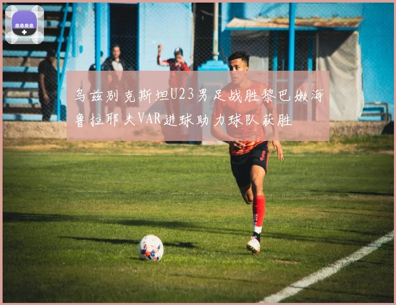 乌兹别克斯坦U23男足战胜黎巴嫩海鲁拉耶夫VAR进球助力球队获胜