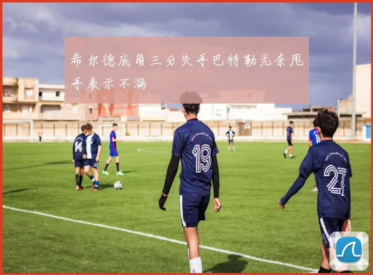 希尔德底角三分失手巴特勒无奈甩手表示不满